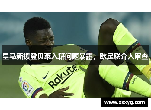 皇马新援登贝莱入籍问题暴露，欧足联介入审查